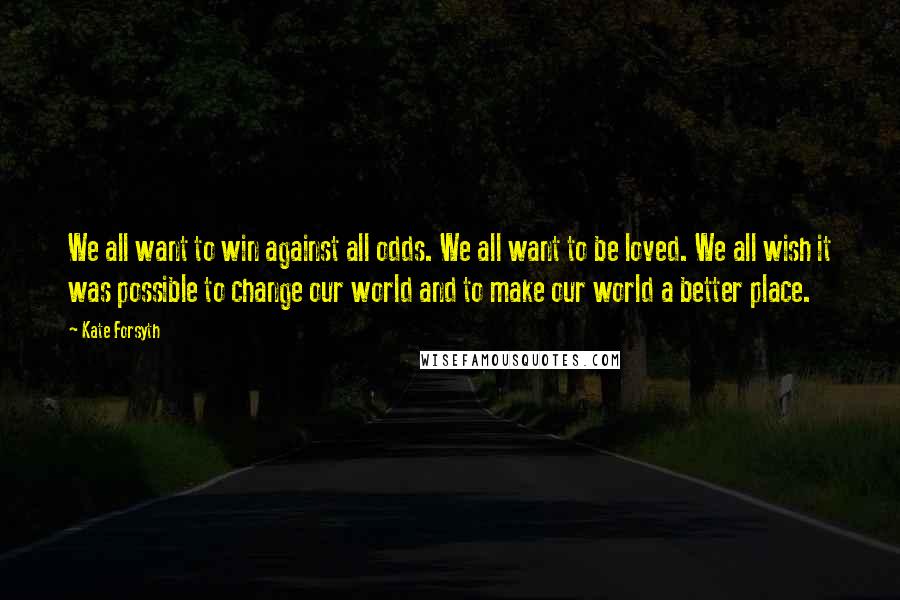 Kate Forsyth Quotes: We all want to win against all odds. We all want to be loved. We all wish it was possible to change our world and to make our world a better place.
