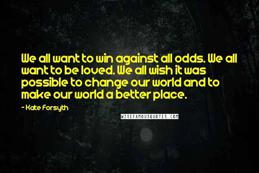 Kate Forsyth Quotes: We all want to win against all odds. We all want to be loved. We all wish it was possible to change our world and to make our world a better place.