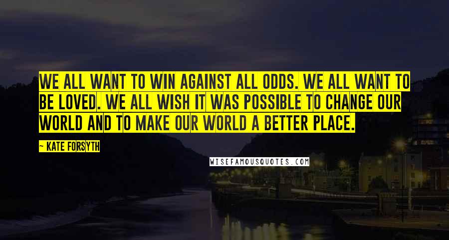 Kate Forsyth Quotes: We all want to win against all odds. We all want to be loved. We all wish it was possible to change our world and to make our world a better place.