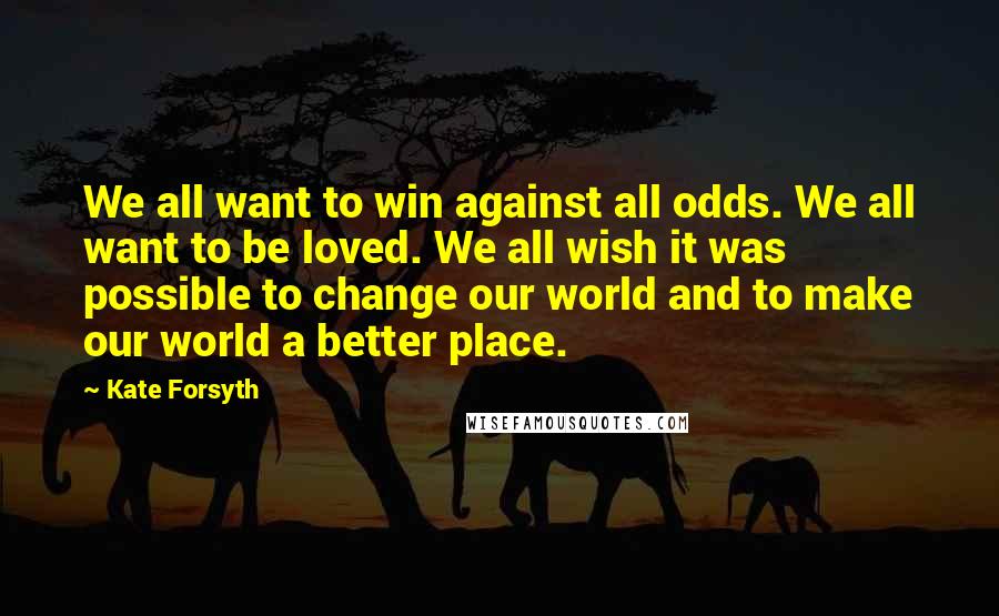 Kate Forsyth Quotes: We all want to win against all odds. We all want to be loved. We all wish it was possible to change our world and to make our world a better place.