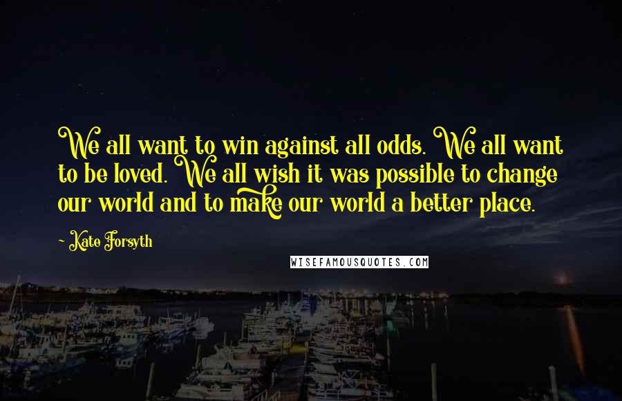 Kate Forsyth Quotes: We all want to win against all odds. We all want to be loved. We all wish it was possible to change our world and to make our world a better place.