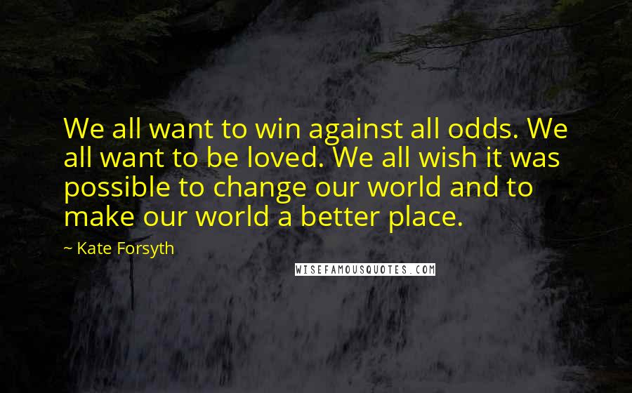 Kate Forsyth Quotes: We all want to win against all odds. We all want to be loved. We all wish it was possible to change our world and to make our world a better place.