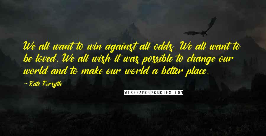 Kate Forsyth Quotes: We all want to win against all odds. We all want to be loved. We all wish it was possible to change our world and to make our world a better place.