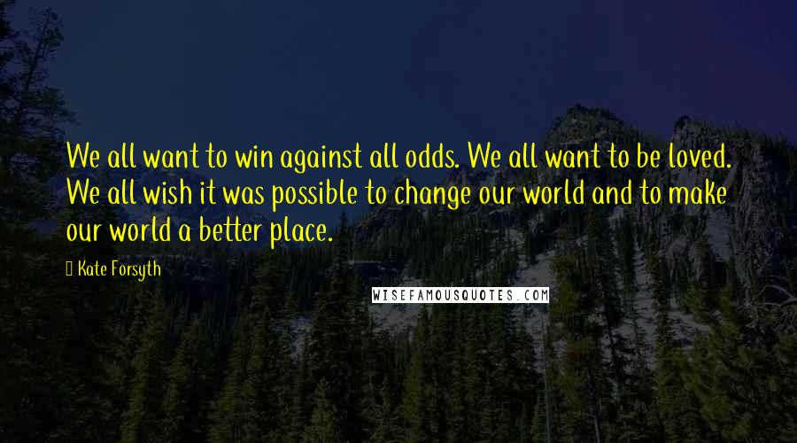 Kate Forsyth Quotes: We all want to win against all odds. We all want to be loved. We all wish it was possible to change our world and to make our world a better place.