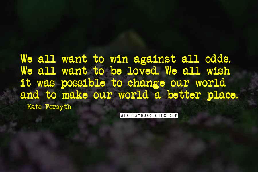 Kate Forsyth Quotes: We all want to win against all odds. We all want to be loved. We all wish it was possible to change our world and to make our world a better place.