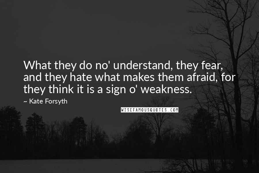 Kate Forsyth Quotes: What they do no' understand, they fear, and they hate what makes them afraid, for they think it is a sign o' weakness.