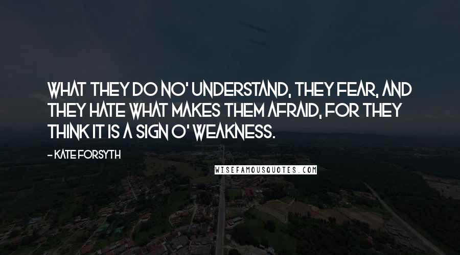 Kate Forsyth Quotes: What they do no' understand, they fear, and they hate what makes them afraid, for they think it is a sign o' weakness.