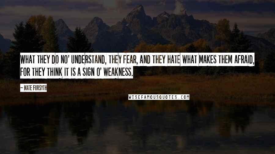 Kate Forsyth Quotes: What they do no' understand, they fear, and they hate what makes them afraid, for they think it is a sign o' weakness.