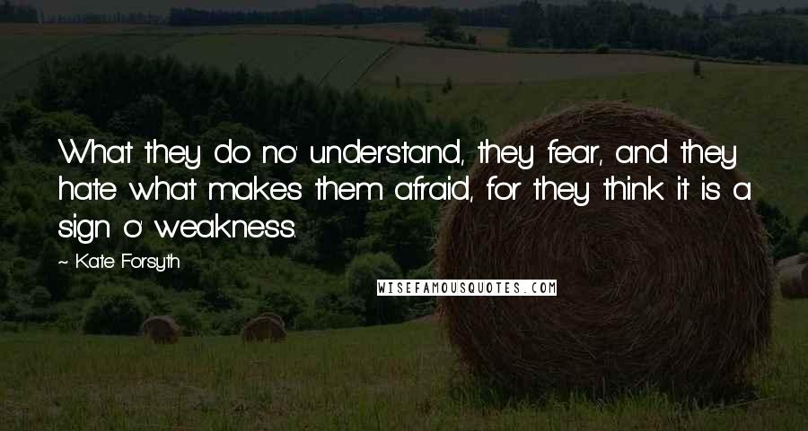 Kate Forsyth Quotes: What they do no' understand, they fear, and they hate what makes them afraid, for they think it is a sign o' weakness.