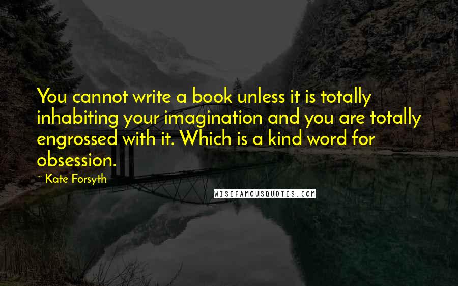 Kate Forsyth Quotes: You cannot write a book unless it is totally inhabiting your imagination and you are totally engrossed with it. Which is a kind word for obsession.