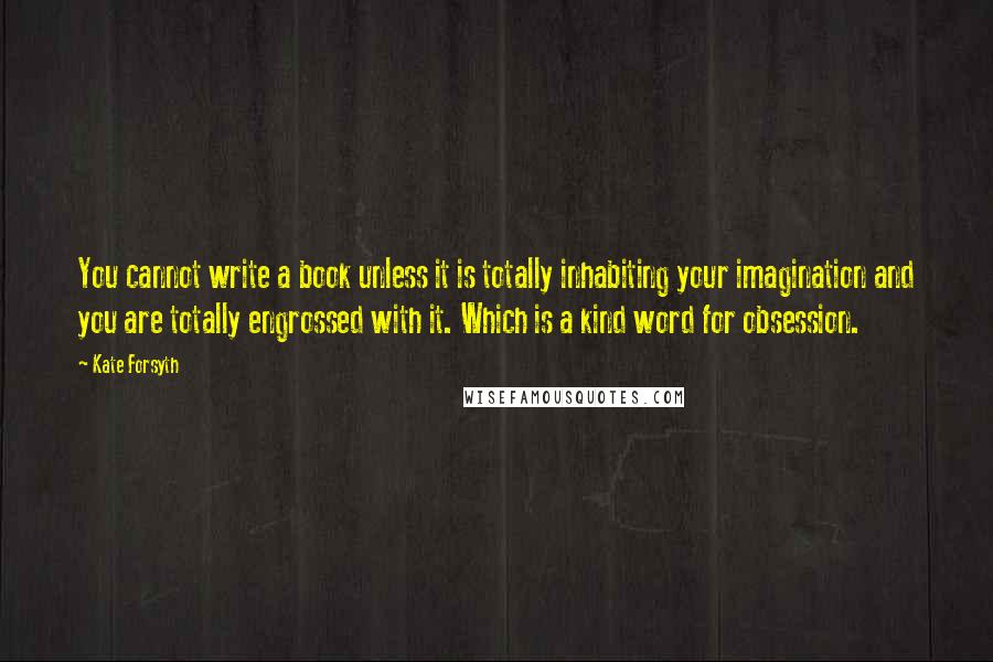 Kate Forsyth Quotes: You cannot write a book unless it is totally inhabiting your imagination and you are totally engrossed with it. Which is a kind word for obsession.