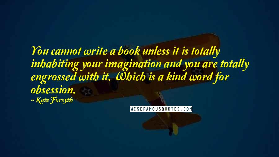 Kate Forsyth Quotes: You cannot write a book unless it is totally inhabiting your imagination and you are totally engrossed with it. Which is a kind word for obsession.