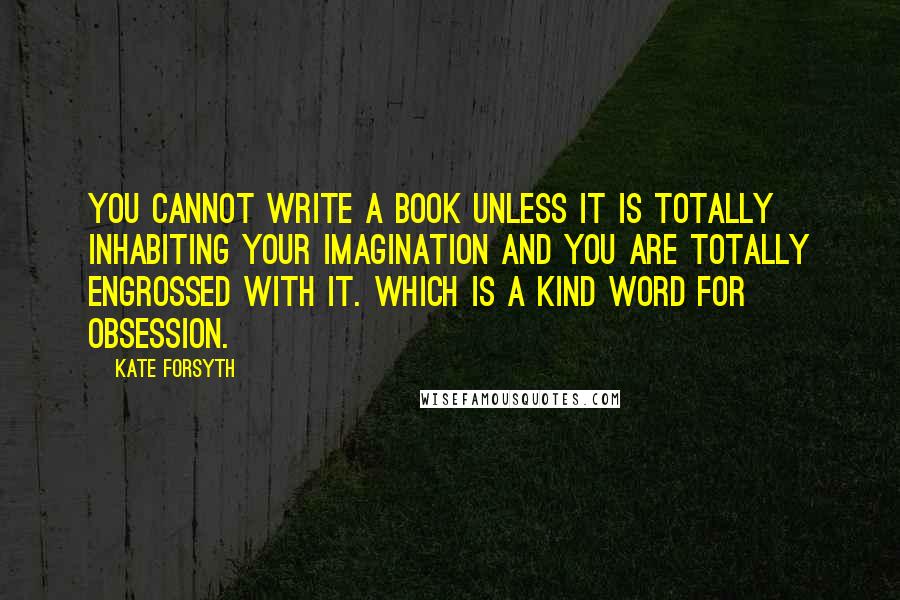 Kate Forsyth Quotes: You cannot write a book unless it is totally inhabiting your imagination and you are totally engrossed with it. Which is a kind word for obsession.