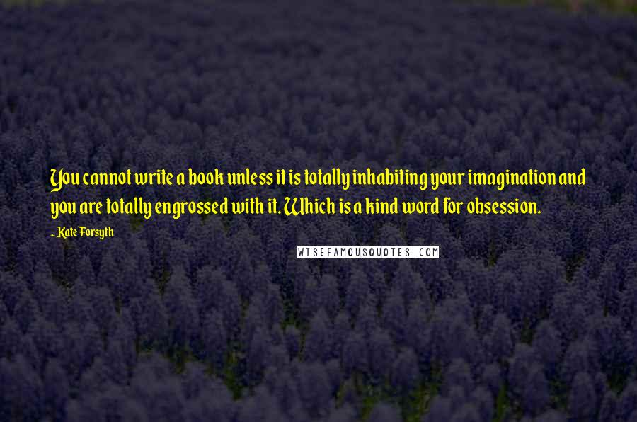 Kate Forsyth Quotes: You cannot write a book unless it is totally inhabiting your imagination and you are totally engrossed with it. Which is a kind word for obsession.
