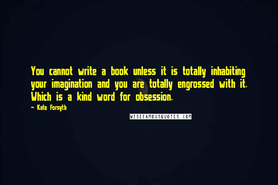 Kate Forsyth Quotes: You cannot write a book unless it is totally inhabiting your imagination and you are totally engrossed with it. Which is a kind word for obsession.