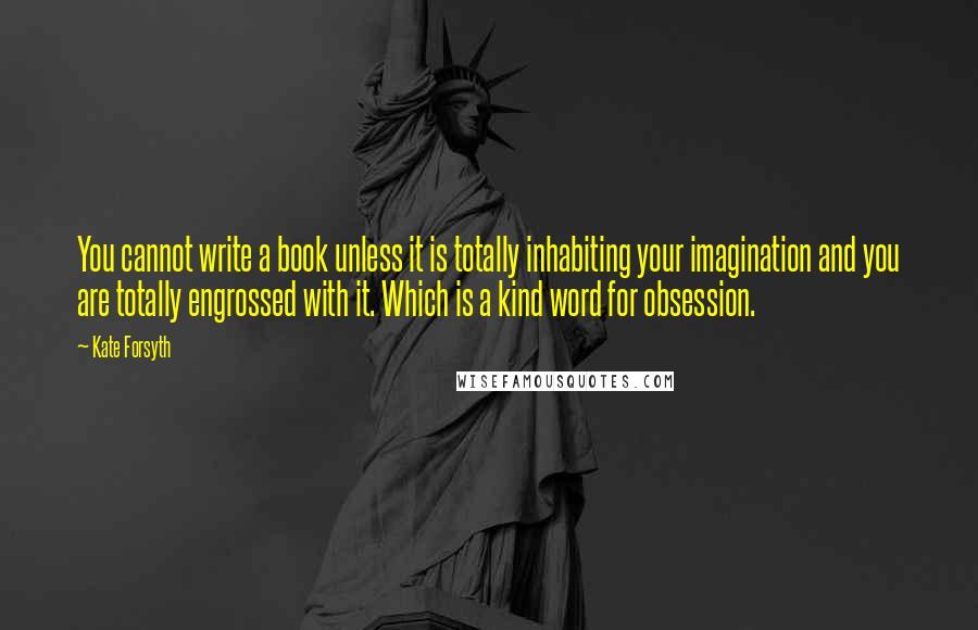 Kate Forsyth Quotes: You cannot write a book unless it is totally inhabiting your imagination and you are totally engrossed with it. Which is a kind word for obsession.