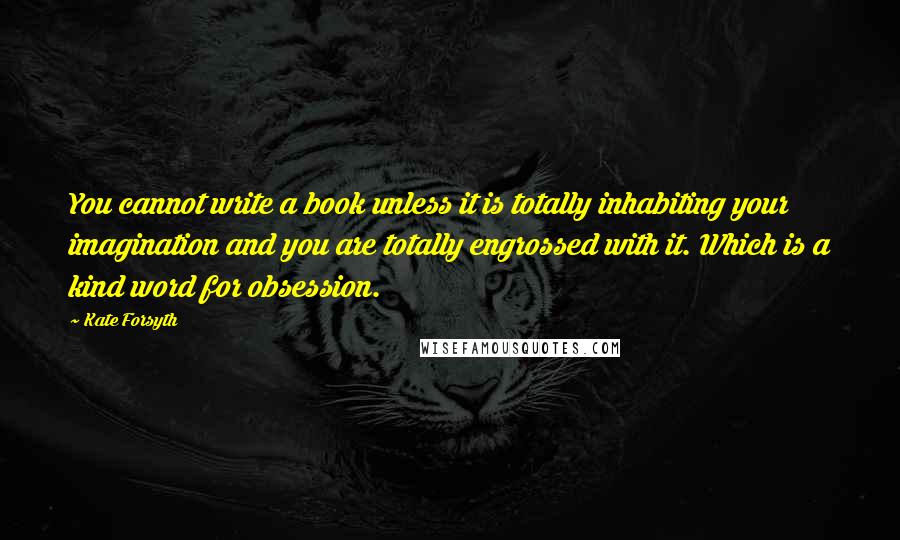 Kate Forsyth Quotes: You cannot write a book unless it is totally inhabiting your imagination and you are totally engrossed with it. Which is a kind word for obsession.