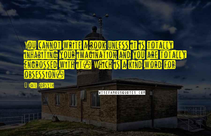 Kate Forsyth Quotes: You cannot write a book unless it is totally inhabiting your imagination and you are totally engrossed with it. Which is a kind word for obsession.