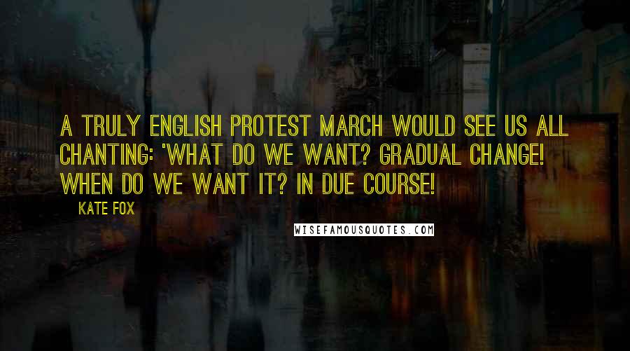 Kate Fox Quotes: A truly English protest march would see us all chanting: 'What do we want? GRADUAL CHANGE! When do we want it? IN DUE COURSE!