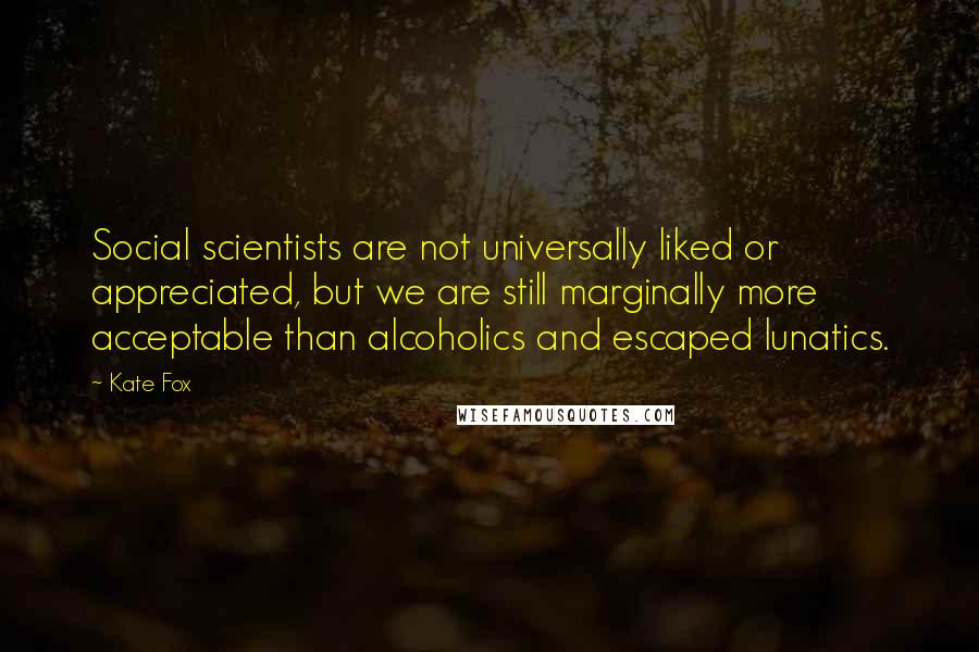 Kate Fox Quotes: Social scientists are not universally liked or appreciated, but we are still marginally more acceptable than alcoholics and escaped lunatics.