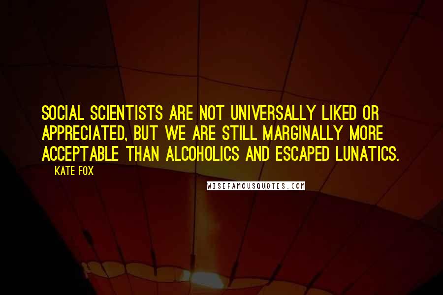 Kate Fox Quotes: Social scientists are not universally liked or appreciated, but we are still marginally more acceptable than alcoholics and escaped lunatics.