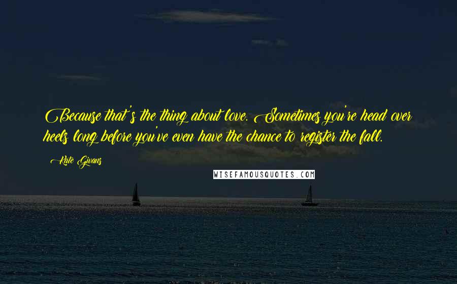 Kate Givans Quotes: Because that's the thing about love. Sometimes you're head over heels long before you've even have the chance to register the fall.