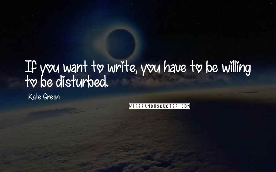 Kate Green Quotes: If you want to write, you have to be willing to be disturbed.