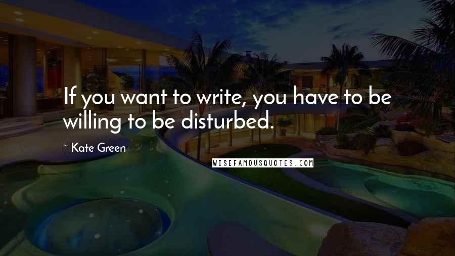 Kate Green Quotes: If you want to write, you have to be willing to be disturbed.