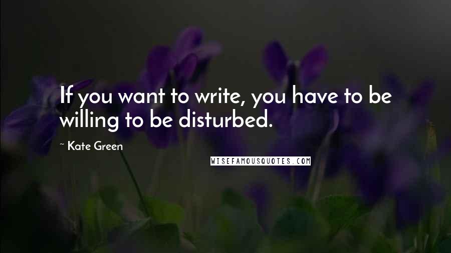 Kate Green Quotes: If you want to write, you have to be willing to be disturbed.