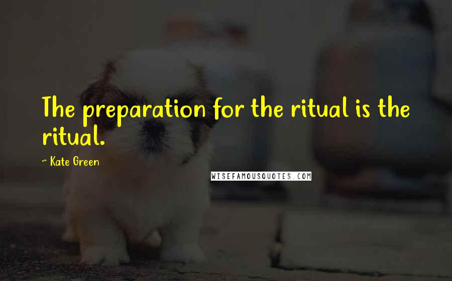 Kate Green Quotes: The preparation for the ritual is the ritual.