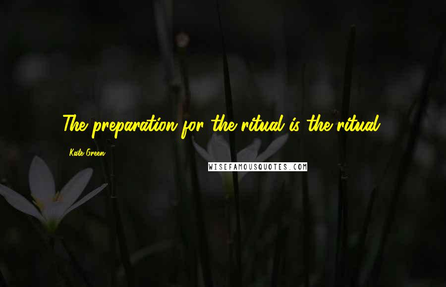 Kate Green Quotes: The preparation for the ritual is the ritual.