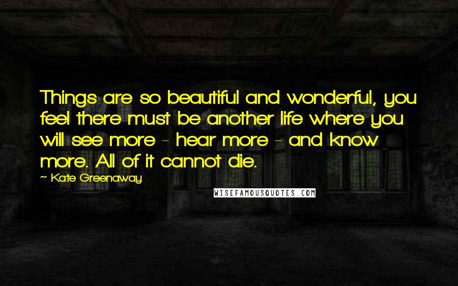 Kate Greenaway Quotes: Things are so beautiful and wonderful, you feel there must be another life where you will see more - hear more - and know more. All of it cannot die.