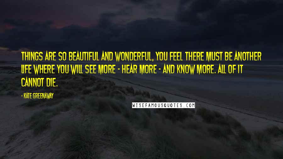 Kate Greenaway Quotes: Things are so beautiful and wonderful, you feel there must be another life where you will see more - hear more - and know more. All of it cannot die.