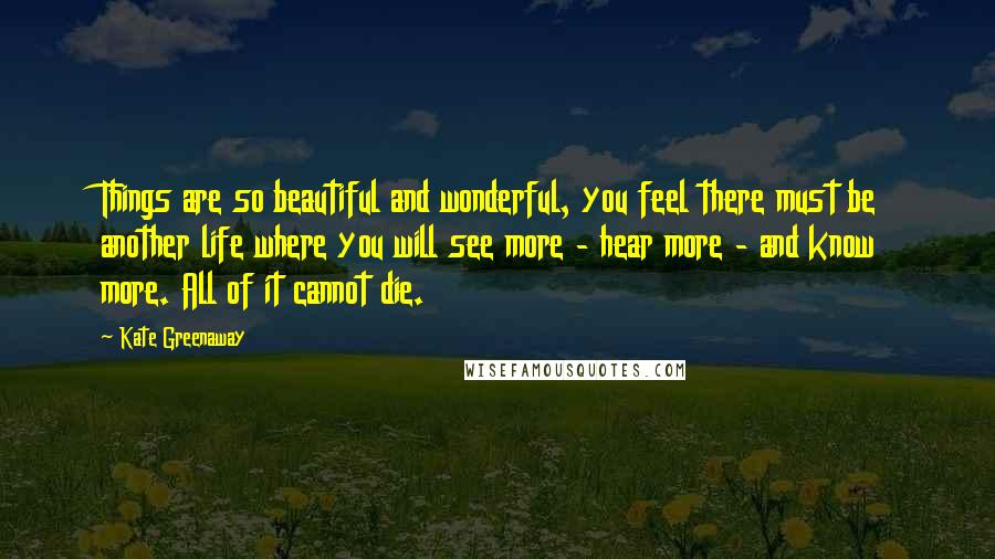 Kate Greenaway Quotes: Things are so beautiful and wonderful, you feel there must be another life where you will see more - hear more - and know more. All of it cannot die.