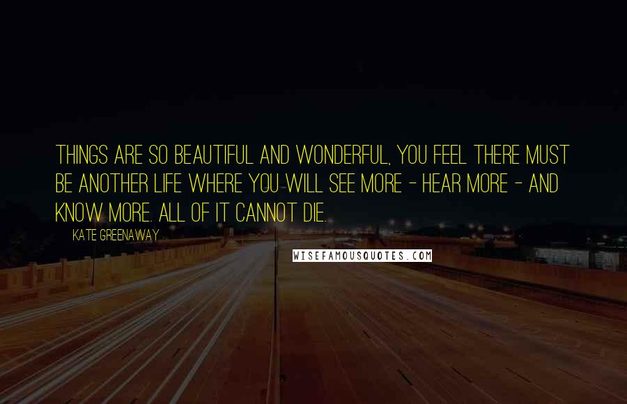 Kate Greenaway Quotes: Things are so beautiful and wonderful, you feel there must be another life where you will see more - hear more - and know more. All of it cannot die.