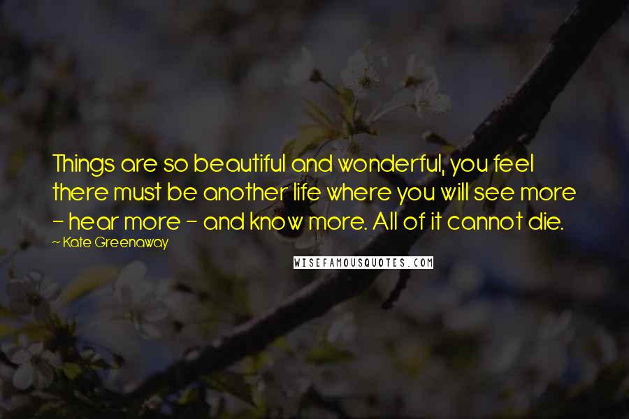 Kate Greenaway Quotes: Things are so beautiful and wonderful, you feel there must be another life where you will see more - hear more - and know more. All of it cannot die.