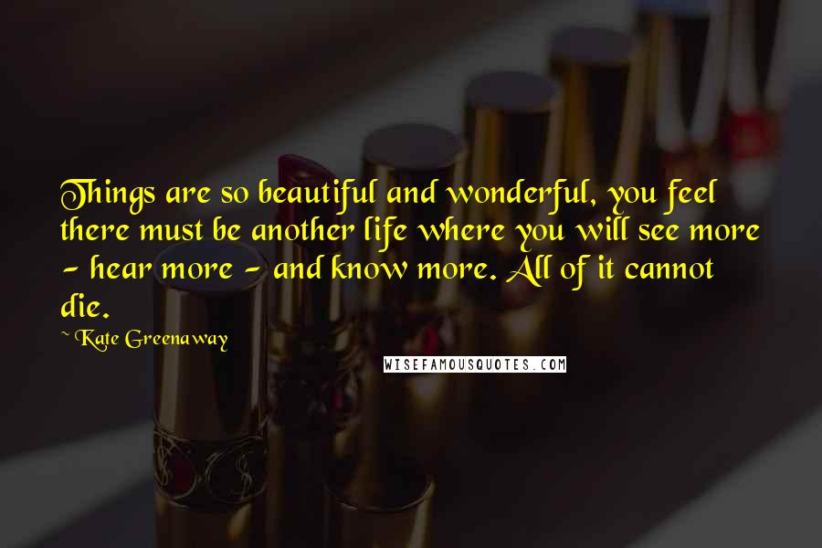 Kate Greenaway Quotes: Things are so beautiful and wonderful, you feel there must be another life where you will see more - hear more - and know more. All of it cannot die.