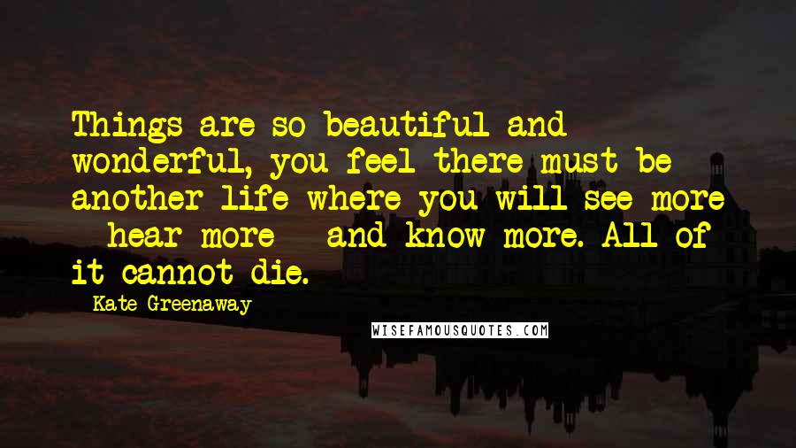 Kate Greenaway Quotes: Things are so beautiful and wonderful, you feel there must be another life where you will see more - hear more - and know more. All of it cannot die.