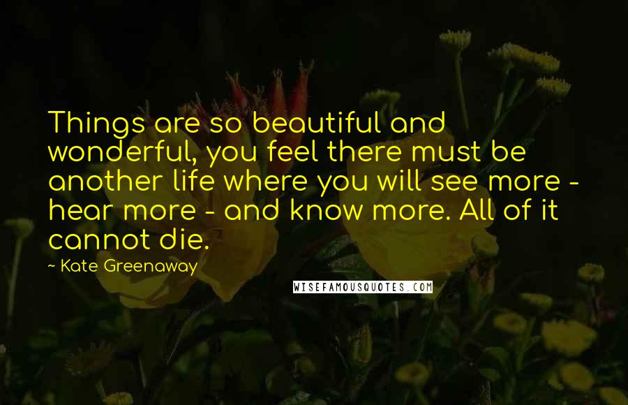 Kate Greenaway Quotes: Things are so beautiful and wonderful, you feel there must be another life where you will see more - hear more - and know more. All of it cannot die.