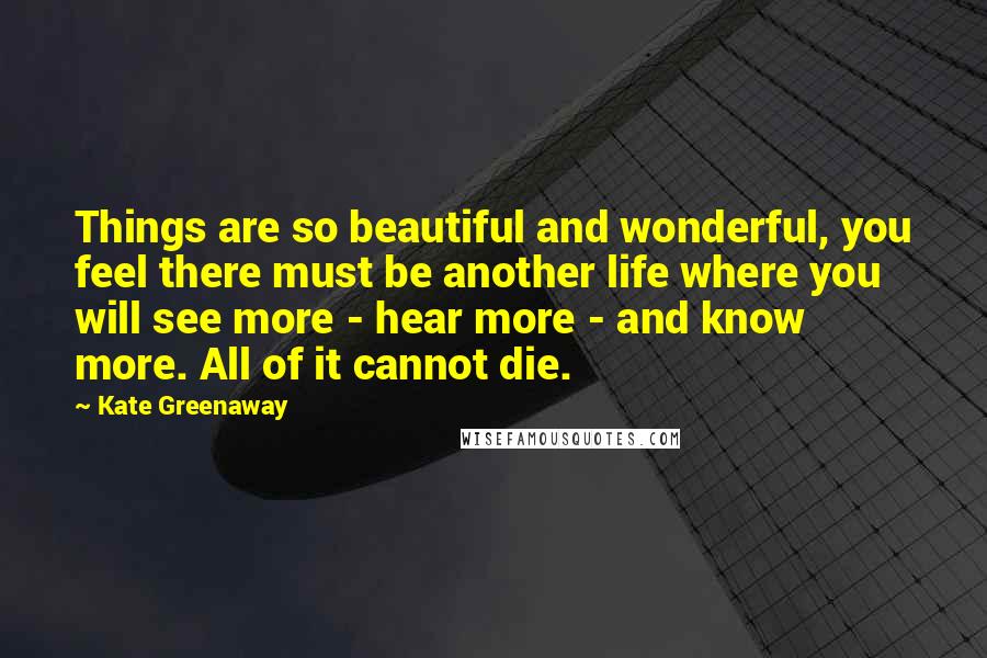 Kate Greenaway Quotes: Things are so beautiful and wonderful, you feel there must be another life where you will see more - hear more - and know more. All of it cannot die.