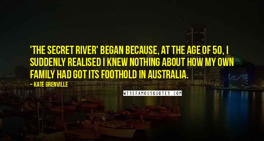 Kate Grenville Quotes: 'The Secret River' began because, at the age of 50, I suddenly realised I knew nothing about how my own family had got its foothold in Australia.