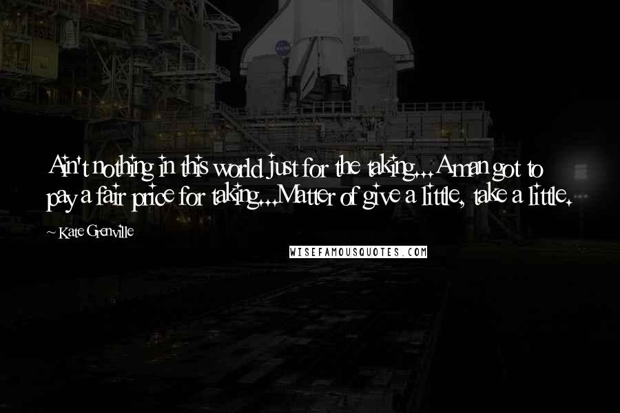 Kate Grenville Quotes: Ain't nothing in this world just for the taking...A man got to pay a fair price for taking...Matter of give a little, take a little.