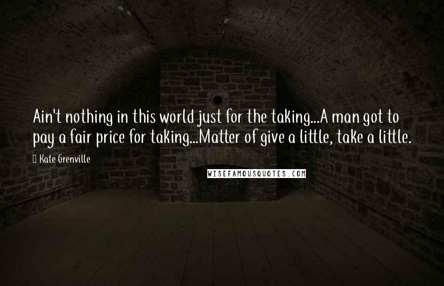 Kate Grenville Quotes: Ain't nothing in this world just for the taking...A man got to pay a fair price for taking...Matter of give a little, take a little.