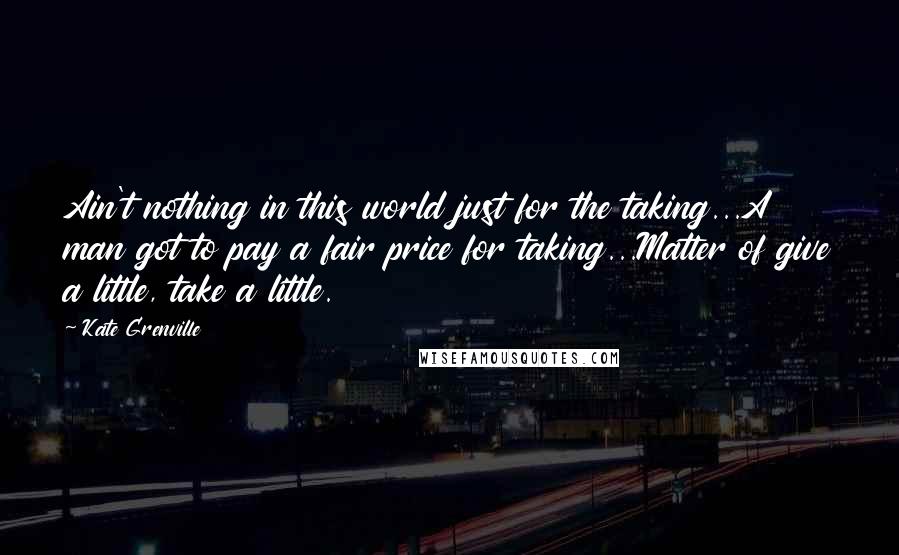 Kate Grenville Quotes: Ain't nothing in this world just for the taking...A man got to pay a fair price for taking...Matter of give a little, take a little.