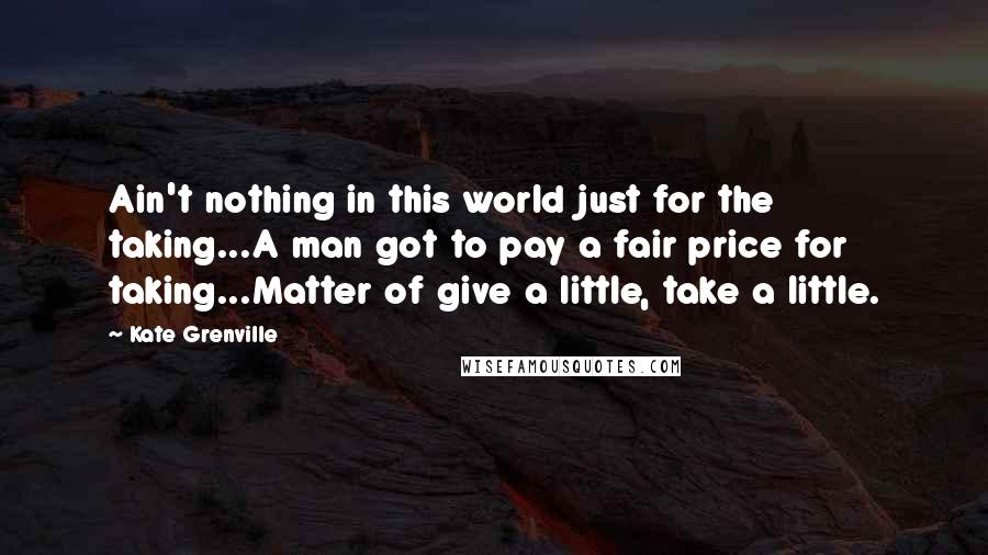 Kate Grenville Quotes: Ain't nothing in this world just for the taking...A man got to pay a fair price for taking...Matter of give a little, take a little.