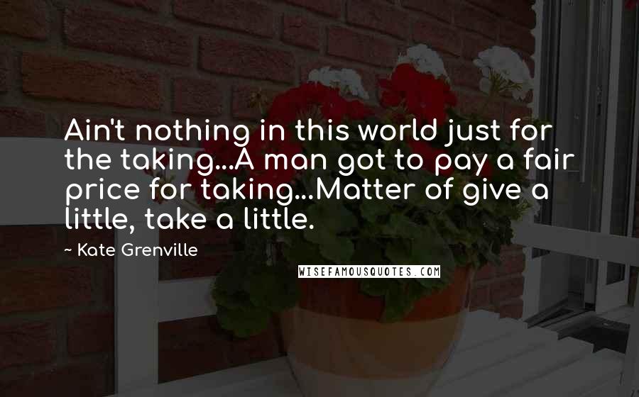 Kate Grenville Quotes: Ain't nothing in this world just for the taking...A man got to pay a fair price for taking...Matter of give a little, take a little.