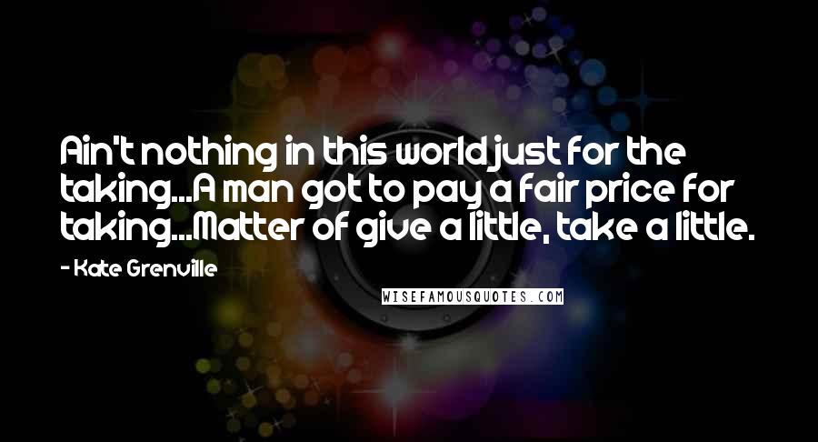 Kate Grenville Quotes: Ain't nothing in this world just for the taking...A man got to pay a fair price for taking...Matter of give a little, take a little.