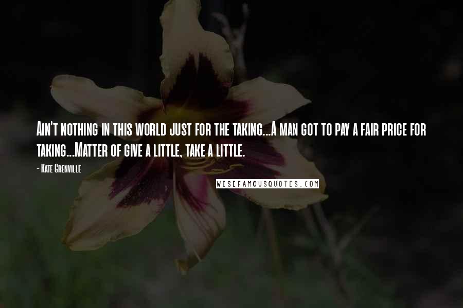 Kate Grenville Quotes: Ain't nothing in this world just for the taking...A man got to pay a fair price for taking...Matter of give a little, take a little.