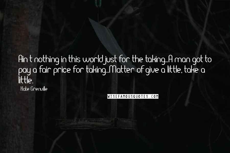 Kate Grenville Quotes: Ain't nothing in this world just for the taking...A man got to pay a fair price for taking...Matter of give a little, take a little.