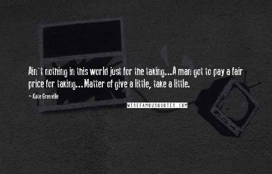 Kate Grenville Quotes: Ain't nothing in this world just for the taking...A man got to pay a fair price for taking...Matter of give a little, take a little.